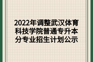 2022年调整武汉体育科技学院普通专升本分专业招生计划公示