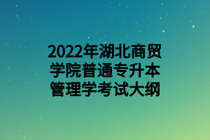 2022年湖北商贸学院普通专升本管理学考试大纲 2022年湖北商贸学院普通专升本管理学考试大纲