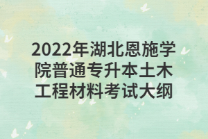 2022年湖北恩施学院普通专升本土木工程材料考试大纲 2022年湖北恩施学院普通专升本土木工程材料考试大纲