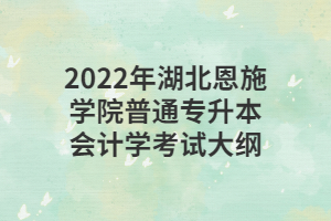 2022年湖北恩施学院普通专升本会计学考试大纲 2022年湖北恩施学院普通专升本会计学考试大纲