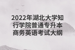2022年湖北大学知行学院普通专升本商务英语考试大纲