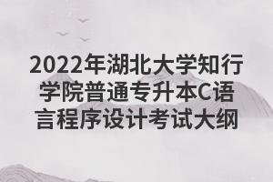 2022年湖北大学知行学院普通专升本C语言程序设计考试大纲 2022年湖北大学知行学院普通专升本C语言程序设计考试大纲