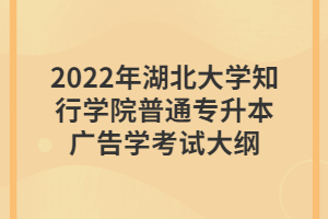 2022年湖北大学知行学院普通专升本广告学考试大纲 2022年湖北大学知行学院普通专升本广告学考试大纲