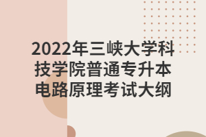 2022年三峡大学科技学院普通专升本电路原理考试大纲