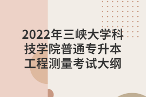 2022年三峡大学科技学院普通专升本工程测量考试大纲 2022年三峡大学科技学院普通专升本工程测量考试大纲