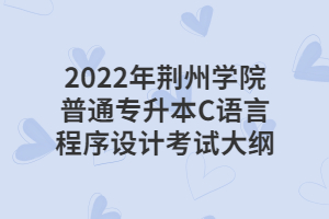 2022年荆州学院普通专升本C语言程序设计考试大纲 2022年荆州学院普通专升本C语言程序设计考试大纲