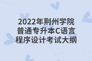 2022年荆州学院普通专升本C语言程序设计考试大纲