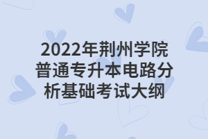 2022年荆州学院普通专升本电路分析基础考试大纲 2022年荆州学院普通专升本电路分析基础考试大纲