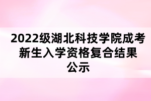 2022级湖北科技学院成考新生入学资格复合结果公示