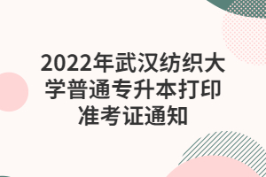 2022年武汉纺织大学普通专升本打印准考证通知