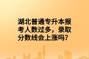 湖北普通专升本报考人数过多，录取分数线会上涨吗？