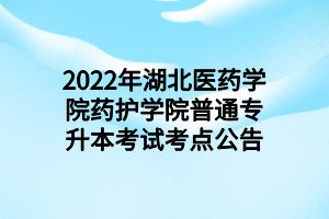 2022年湖北医药学院药护学院普通专升本考试考点公告
