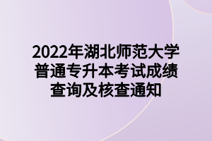2022年湖北师范大学普通专升本考试成绩查询及核查通知 (1)