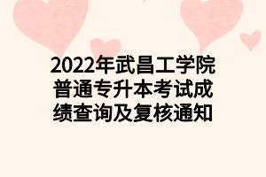 2022年武昌工学院普通专升本考试成绩查询及复核通知