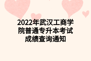 2022年武汉工商学院普通专升本考试成绩查询通知 2022年武汉工商学院普通专升本考试成绩查询通知
