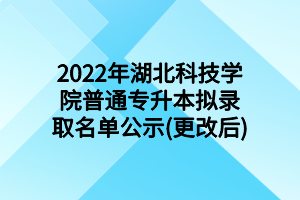 2022年湖北科技学院普通专升本拟录取名单公示(更改后)