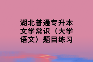 湖北普通专升本文学常识（大学语文）题目练习